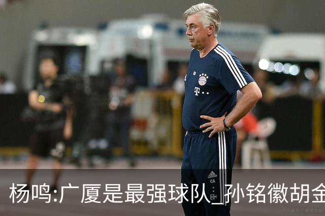 杨鸣:广厦是最强球队 孙铭徽胡金秋同位置顶级